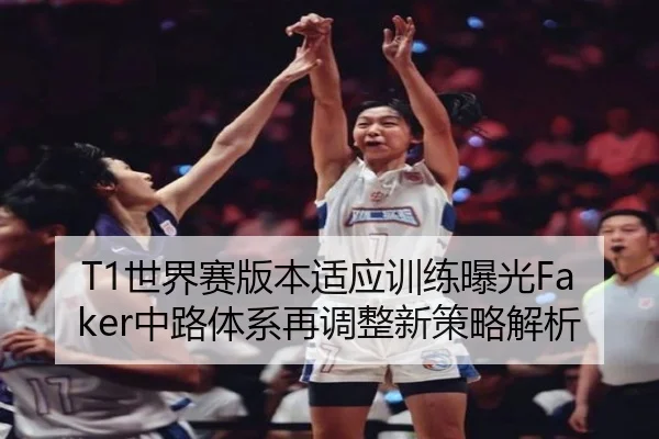 T1世界赛版本适应训练曝光Faker中路体系再调整新策略解析